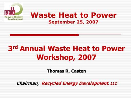 3 rd Annual Waste Heat to Power Workshop, 2007 Thomas R. Casten Chairman, Recycled Energy Development, LLC Waste Heat to Power September 25, 2007.