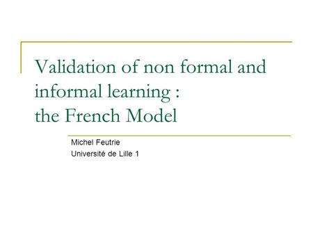 Validation of non formal and informal learning : the French Model Michel Feutrie Université de Lille 1.