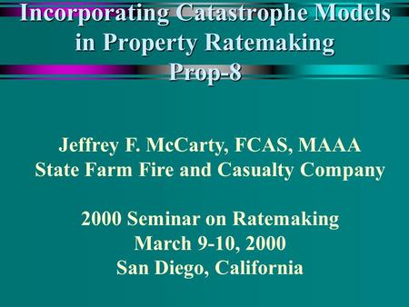 Incorporating Catastrophe Models in Property Ratemaking Prop-8 Jeffrey F. McCarty, FCAS, MAAA State Farm Fire and Casualty Company 2000 Seminar on Ratemaking.