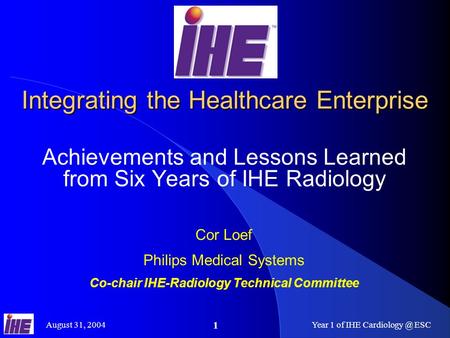 August 31, 2004Year 1 of IHE ESC 1 Integrating the Healthcare Enterprise Achievements and Lessons Learned from Six Years of IHE Radiology.