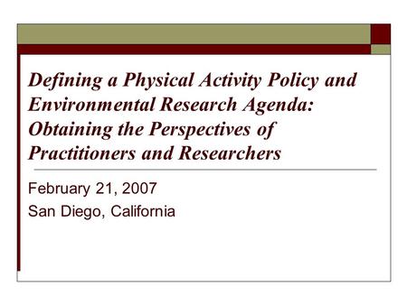 February 21, 2007 San Diego, California Defining a Physical Activity Policy and Environmental Research Agenda: Obtaining the Perspectives of Practitioners.