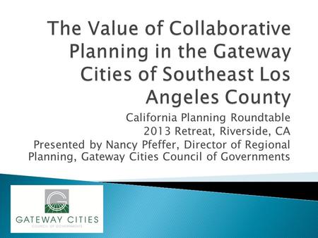 California Planning Roundtable 2013 Retreat, Riverside, CA Presented by Nancy Pfeffer, Director of Regional Planning, Gateway Cities Council of Governments.