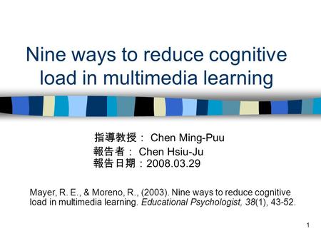 1 Nine ways to reduce cognitive load in multimedia learning 指導教授： Chen Ming-Puu 報告者： Chen Hsiu-Ju 報告日期： 2008.03.29 Mayer, R. E., & Moreno, R., (2003).