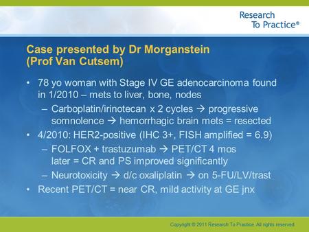 Copyright © 2011 Research To Practice. All rights reserved. Case presented by Dr Morganstein (Prof Van Cutsem) 78 yo woman with Stage IV GE adenocarcinoma.
