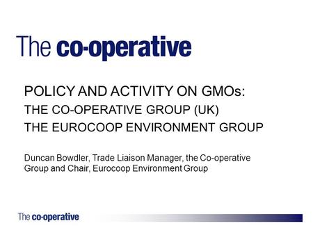 1. POLICY AND ACTIVITY ON GMOs: THE CO-OPERATIVE GROUP (UK) THE EUROCOOP ENVIRONMENT GROUP Duncan Bowdler, Trade Liaison Manager, the Co-operative Group.