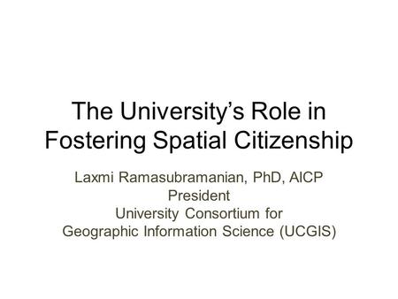 The University’s Role in Fostering Spatial Citizenship Laxmi Ramasubramanian, PhD, AICP President University Consortium for Geographic Information Science.