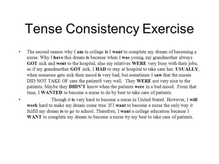 Tense Consistency Exercise The second reason why I am in college is I want to complete my dream of becoming a nurse. Why I have this dream is because when.