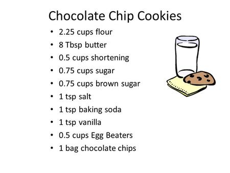 Chocolate Chip Cookies 2.25 cups flour 8 Tbsp butter 0.5 cups shortening 0.75 cups sugar 0.75 cups brown sugar 1 tsp salt 1 tsp baking soda 1 tsp vanilla.