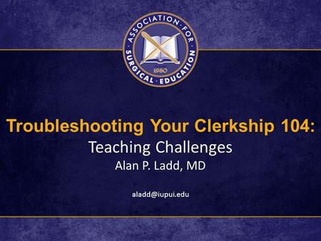 Troubleshooting Your Clerkship 104: Teaching Challenges Alan P. Ladd, MD