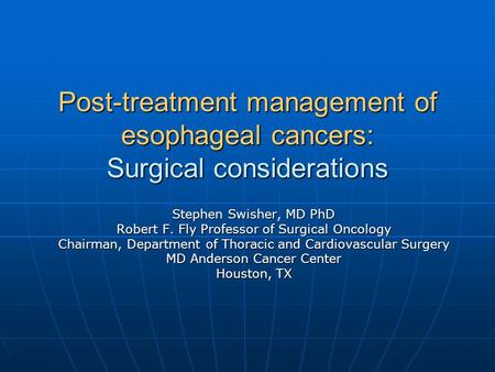 Post-treatment management of esophageal cancers: Surgical considerations Stephen Swisher, MD PhD Robert F. Fly Professor of Surgical Oncology Chairman,