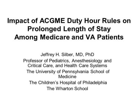 Impact of ACGME Duty Hour Rules on Prolonged Length of Stay Among Medicare and VA Patients Jeffrey H. Silber, MD, PhD Professor of Pediatrics, Anesthesiology.