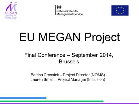 EU MEGAN Project Bettina Crossick – Project Director (NOMS) Lauren Small – Project Manager (Inclusion) Final Conference – September 2014, Brussels.