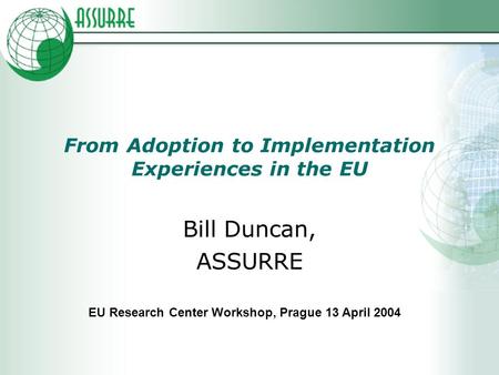 From Adoption to Implementation Experiences in the EU Bill Duncan, ASSURRE EU Research Center Workshop, Prague 13 April 2004.