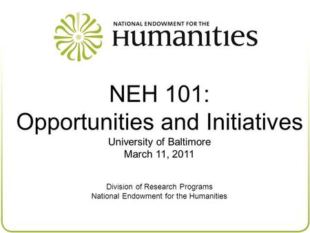 NEH 101: Opportunities and Initiatives University of Baltimore March 11, 2011 Division of Research Programs National Endowment for the Humanities.