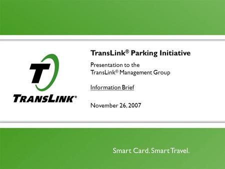 November 26, 2007 Smart Card. Smart Travel. TransLink ® Parking Initiative Presentation to the TransLink ® Management Group Information Brief.