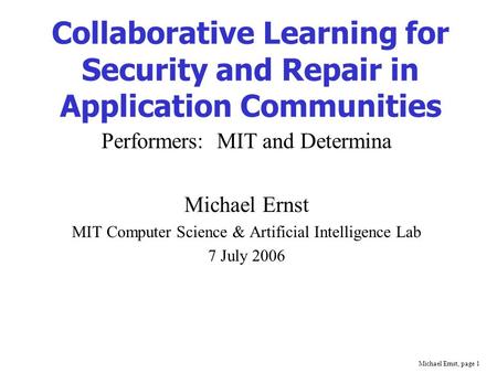 Michael Ernst, page 1 Collaborative Learning for Security and Repair in Application Communities Performers: MIT and Determina Michael Ernst MIT Computer.