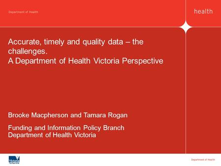 Accurate, timely and quality data – the challenges. A Department of Health Victoria Perspective Brooke Macpherson and Tamara Rogan Funding and Information.