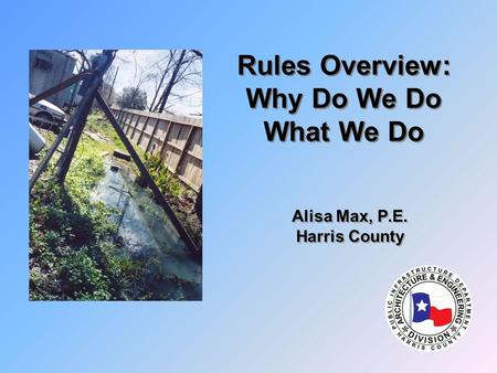 Rules Overview: Why Do We Do What We Do Alisa Max, P.E. Harris County Alisa Max, P.E. Harris County.