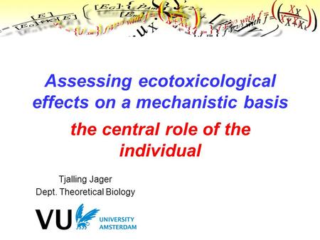 Tjalling Jager Dept. Theoretical Biology Assessing ecotoxicological effects on a mechanistic basis the central role of the individual.