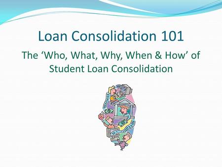 Loan Consolidation 101 The ‘Who, What, Why, When & How’ of Student Loan Consolidation.