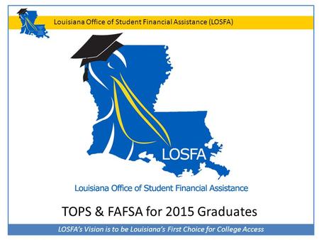LOSFA’s Vision is to be Louisiana’s First Choice for College Access Louisiana Office of Student Financial Assistance (LOSFA) TOPS & FAFSA for 2015 Graduates.