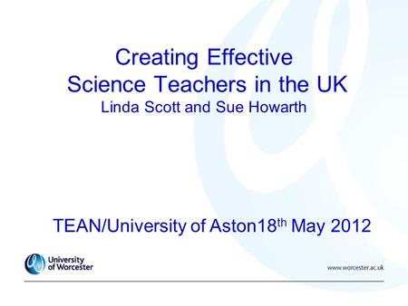 Creating Effective Science Teachers in the UK Linda Scott and Sue Howarth TEAN/University of Aston18 th May 2012.