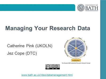 Managing Your Research Data Catherine Pink (UKOLN) Jez Cope (DTC) www.bath.ac.uk/rdso/datamanagement.html.