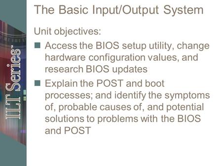 The Basic Input/Output System Unit objectives: Access the BIOS setup utility, change hardware configuration values, and research BIOS updates Explain the.