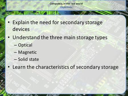 Computers in the real world Objectives Explain the need for secondary storage devices Understand the three main storage types – Optical – Magnetic – Solid.