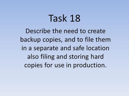 Task 18 Describe the need to create backup copies, and to file them in a separate and safe location also filing and storing hard copies for use in production.