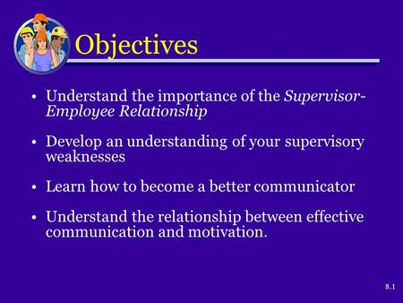 8.1 Objectives Understand the importance of the Supervisor- Employee Relationship Develop an understanding of your supervisory weaknesses Learn how to.
