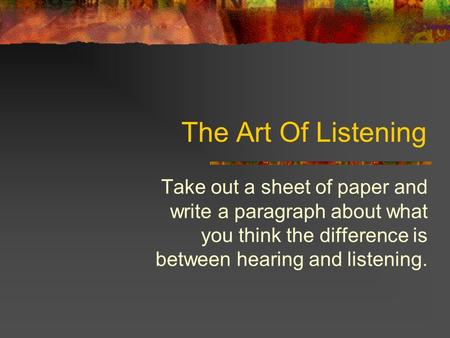 The Art Of Listening Take out a sheet of paper and write a paragraph about what you think the difference is between hearing and listening.