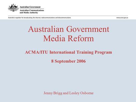 Australian Government Media Reform ACMA/ITU International Training Program 8 September 2006 Jenny Brigg and Lesley Osborne.