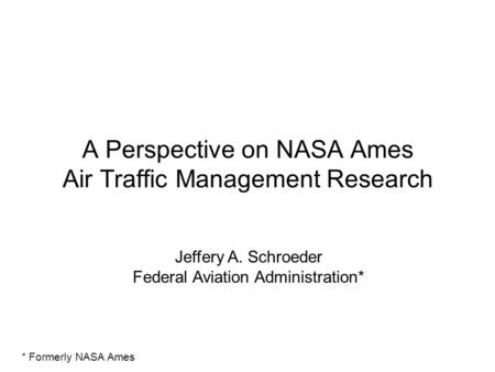 A Perspective on NASA Ames Air Traffic Management Research Jeffery A. Schroeder Federal Aviation Administration* * Formerly NASA Ames.