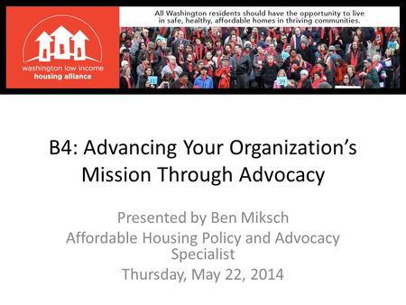 B4: Advancing Your Organization’s Mission Through Advocacy Presented by Ben Miksch Affordable Housing Policy and Advocacy Specialist Thursday, May 22,