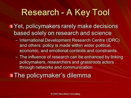 © 2007 Alisa Klein Consulting Research - A Key Tool Yet, policymakers rarely make decisions based solely on research and science –International Development.