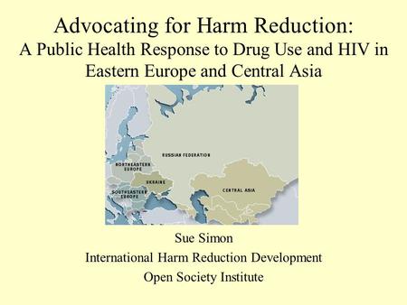 Advocating for Harm Reduction: A Public Health Response to Drug Use and HIV in Eastern Europe and Central Asia Sue Simon International Harm Reduction Development.