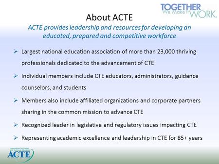 About ACTE ACTE provides leadership and resources for developing an educated, prepared and competitive workforce  Largest national education association.