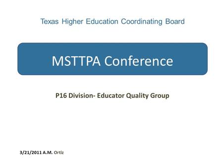 Texas Higher Education Coordinating Board MSTTPA Conference P16 Division- Educator Quality Group 3/21/2011 A.M. Ortiz.