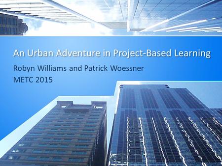An Urban Adventure in Project-Based Learning Robyn Williams and Patrick Woessner METC 2015.
