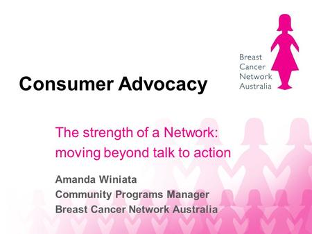 Consumer Advocacy The strength of a Network: moving beyond talk to action Amanda Winiata Community Programs Manager Breast Cancer Network Australia.
