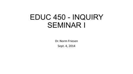 EDUC 450 - INQUIRY SEMINAR I Dr. Norm Friesen Sept. 4, 2014.