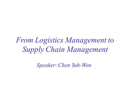From Logistics Management to Supply Chain Management Speaker: Chen Yuh-Wen.
