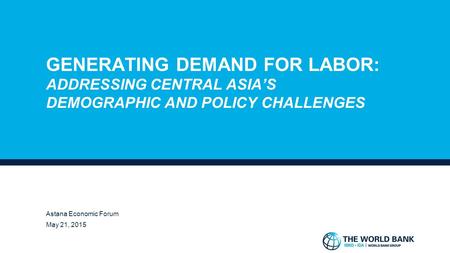 GENERATING DEMAND FOR LABOR: ADDRESSING CENTRAL ASIA’S DEMOGRAPHIC AND POLICY CHALLENGES ROBERT S. CHASE, PH.D. LEAD ECONOMIST, WORLD BANK GROUP ASTANA.