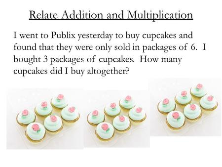 Relate Addition and Multiplication I went to Publix yesterday to buy cupcakes and found that they were only sold in packages of 6. I bought 3 packages.