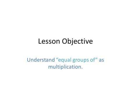 Lesson Objective Understand “equal groups of” as multiplication.