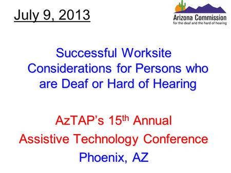 July 9, 2013 Successful Worksite Considerations for Persons who are Deaf or Hard of Hearing AzTAP’s 15 th Annual Assistive Technology Conference Phoenix,