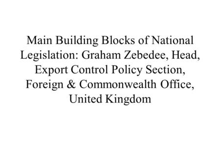 Main Building Blocks of National Legislation: Graham Zebedee, Head, Export Control Policy Section, Foreign & Commonwealth Office, United Kingdom.
