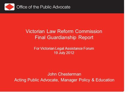Victorian Law Reform Commission Final Guardianship Report For Victorian Legal Assistance Forum 19 July 2012 John Chesterman Acting Public Advocate, Manager.