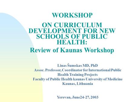 WORKSHOP ON CURRICULUM DEVELOPMENT FOR NEW SCHOOLS OF PUBLIC HEALTH: Review of Kaunas Workshop Linas Šumskas MD, PhD Assoc. Professor, Coordinator for.